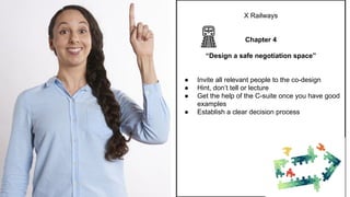 X Railways
Chapter 4
“Design a safe negotiation space”
● Invite all relevant people to the co-design
● Hint, don’t tell or lecture
● Get the help of the C-suite once you have good
examples
● Establish a clear decision process
 