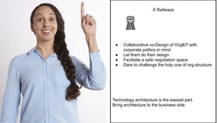 X Railways
● Collaborative co-Design of Org&IT with
corporate politics in mind
● Let them do their design
● Facilitate a safe negotiation space
● Dare to challenge the holy cow of org-structure
Technology architecture is the easiest part.
Bring architecture to the business side.
 