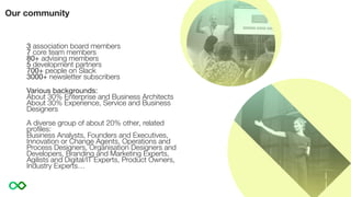 3 association board members
7 core team members
80+ advising members
5 development partners
700+ people on Slack
3000+ newsletter subscribers
Various backgrounds:
About 30% Enterprise and Business Architects
About 30% Experience, Service and Business
Designers
A diverse group of about 20% other, related
proﬁles:
Business Analysts, Founders and Executives,
Innovation or Change Agents, Operations and
Process Designers, Organisation Designers and
Developers, Branding and Marketing Experts,
Agilists and Digital/IT Experts, Product Owners,
Industry Experts…
Our community
 
