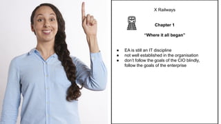 X Railways
Chapter 1
“Where it all began”
● EA is still an IT discipline
● not well established in the organisation
● don’t follow the goals of the CIO blindly,
follow the goals of the enterprise
 