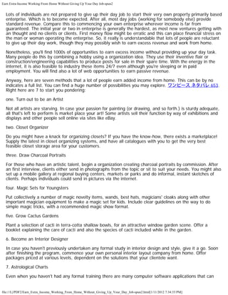 Earn Extra Income Working From Home Without Giving Up Your Day Job-spun2


  Lots of individuals are not prepared to give up their day job to start their very own property primarily based
  enterprise. Which is to become expected. After all, most day jobs (working for somebody else) provide
  standard revenue. Compare this to commencing your own enterprise wherever income is far from
  guaranteed. The initial year or two in enterprise is generally the hardest, as most new ventures getting with
  an thought and no clients or clients. First money flow might be erratic and this can place financial stress on
  the man or woman operating the enterprise. So, it really is understandable that lots of people are reluctant
  to give up their day work, though they may possibly wish to earn excess revenue and work from home.

  Nonetheless, you'll find 1000s of opportunities to earn excess income without providing up your day task.
  Many people do this by combining a hobby using a organization idea. They use their inventive flair or
  construction/engineering capabilities to produce posts for sale in their spare time. With the energy in the
  internet, it is also feasible to industry these items 24/7 even although you're sleeping or in paid
  employment. You will find also a lot of web opportunities to earn passive revenue.

  Anyway, here are seven methods that a lot of people earn added income from home. This can be by no
  indicates a full list. You can find a huge number of possibilities you may explore. ワンピース ネタバレ 653.
  Right here are 7 to start you pondering:

  one. Turn out to be an Artist

  Not all artists are starving. In case your passion for painting (or drawing, and so forth.) is sturdy adequate,
  all that's left to perform is market place your art! Some artists sell their function by way of exhibitions and
  displays and other people sell online via sites like eBay.

  two. Closet Organizer

  Do you might have a knack for organizing closets? If you have the know-how, there exists a marketplace!
  Supply the latest in closet organizing systems, and have all catalogues with you to get the very best
  feasible closet storage area for your customers.

  three. Draw Charcoal Portraits

  For those who have an artistic talent, begin a organization creating charcoal portraits by commission. After
  an first interview, clients either send in photographs from the topic or sit to suit your needs. You might also
  set up a mobile gallery at regional buying centers, markets or parks and do informal, instant sketches of
  clients. Perhaps individuals could send in pictures via the internet.

  four. Magic Sets for Youngsters

  Put collectively a number of magic novelty items, wands, best hats, magicians' cloaks along with other
  important magician equipment to make a magic set for kids. Include clear guidelines on the way to do
  simple magic tricks, with a recommended magic show format.

  five. Grow Cactus Gardens

  Plant a selection of cacti in terra-cotta shallow bowls, for an attractive window garden scene. Offer a
  booklet explaining the care of cacti and also the species of cacti included while in the garden.

  6. Become an Interior Designer

  In case you haven't previously undertaken any formal study in interior design and style, give it a go. Soon
  after finishing the program, commence your own personal interior layout company from home. Offer
  packages priced at various levels, dependent on the solutions that your clientele want.

  7. Astrological Charts

  Even when you haven't had any formal training there are many computer software applications that can


file:///L|/PDF2/Earn_Extra_Income_Working_From_Home_Without_Giving_Up_Your_Day_Job-spun2.html[1/11/2012 7:34:33 PM]
 