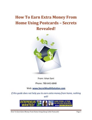 How To Earn Extra Money From Home Using Postcards – Secrets Revealed! From: Ishan Soni Phone: 780-642-6848 Web: www.SecretWealthSolution.com If this guide does not help you to earn extra money from home, nothing will! If you’re looking to earn extra money from home, then please read every single word throughout this report because you’re about to discover how you can leverage other peoples efforts and rake in thousands of dollars every single week even if you’re a complete beginner. In this report, I am about to shed some light on the truth about internet marketing, and how you can leverage the internet to make thousands of dollars weekly starting as little as next week. The reason I can say that is because you’re about to plug into a marketing system that’s already proven to work every single time. Listen, Internet marketing can get overwhelming because there is so much information readily available about how to earn extra money from home. Somebody starting out online can easily get overwhelmed because nobody wants to share a step by step blueprint to actually make money. There is so much competition online, that it’s getting difficult as time passes on to get your message in front of your potential customers. You see, marketing is actually more important than your business because it’s not about how great your product is, it’s about how well you market your product. You’ve probably already came across countless people who’re trying to cram a business opportunity down your throat, right? Realize that 97% of internet marketers fail because they don’t have a duplicable marketing system that works. Internet marketing takes years to master, and it is NOT duplicable because of that. Even if you do master internet marketing, your team will see zero success.  Here’s why that’s so important. You’re probably looking to earn extra money from home because you want to build a residual income that lasts for years. An income that continues to grow and come in even after you stop working. Understand this: You cannot build residual income without any leverage! And you can’t get any leverage without duplication because… Duplication = Leverage = Endless Residual Income =  So if you want to earn a massive residual income that continues to come in, you need to find a duplicable marketing system that YOU can make money with, and YOUR team can make money with. You may develop the skills to recruit 100 team members in a matter of hours, but if those 100 people don’t have a marketing system that works, they will fail – Guaranteed! This is EXACTLY why 97% of internet marketers fail! However, if you have a marketing system that allows people to earn extra money from home regardless of their experience, you will see massive duplication!! Duplicable Marketing System = Massive duplication = Massive Leverage = Massive Residual Income = The ability to write your own paycheck Also, when any of your team members actually starts to earn extra money from home, they will want to take even more action because… Massive Belief = Massive Action = Massive Results. If somebody applies your duplicable marketing system, and starts seeing results, they will start believing in your system even more which is exactly why they will take even more action which leads to even more results for them (And more residual income for you!).  If you have a duplicable marketing system, you can market to existing internet marketers who’re struggling. 97% of internet marketers are struggling to earn extra money from home, and these 97% already understand the industry, power of residual income, compensation plans etc. They’re already sold on the idea of being able to earn extra money from home! You don’t have to convince these people of ANYTHING. So what do these people need the most? Why do 97% of internet marketers struggle? Cashflow. Most internet marketers spend more money then they make, and they’re sick and tired of being sick and tired and the solution to all of their problems is some quick cash flow. So why are they not generating enough cash flow? Because they don’t have a duplicable marketing system! So if you can offer a duplicable marketing system to people already involved in a home business (opportunity buyers NOT opportunity seekers), you can make an absolute killing online!  Click Here To Discover The Exact Postcard Marketing System I Use To Rake In Thousands Of Dollars On Autopilot Every Single Week! This is how you laugh your way to the bank while countless others are wondering if you’re selling drugs online (LOL) The big secret to making money online is to sell a solution to people who already buy what you have to offer (AKA opportunity buyers!). When you sell a duplicable marketing system to opportunity buyers you will: ,[object Object]