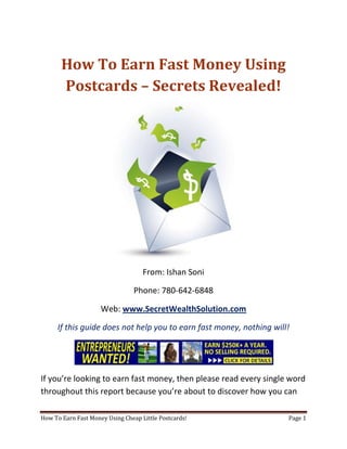 How To Earn Fast Money Using Postcards – Secrets Revealed! From: Ishan Soni Phone: 780-642-6848 Web: www.SecretWealthSolution.com If this guide does not help you to earn fast money, nothing will! If you’re looking to earn fast money, then please read every single word throughout this report because you’re about to discover how you can leverage other peoples efforts and rake in thousands of dollars every single week even if you’re a complete beginner. In this report, I am about to shed some light on the truth about internet marketing, and how you can leverage the internet to make thousands of dollars weekly starting as little as next week. The reason I can say that is because you’re about to plug into a marketing system that’s already proven to work every single time. Listen, Internet marketing can get overwhelming because there is so much information readily available about how to earn fast money. Somebody starting out online can easily get overwhelmed because nobody wants to share a step by step blueprint to actually make money. There is so much competition online, that it’s getting difficult as time passes on to get your message in front of your potential customers. You see, marketing is actually more important than your business because it’s not about how great your product is, it’s about how well you market your product. You’ve probably already came across countless people who’re trying to cram a business opportunity down your throat, right? Realize that 97% of internet marketers fail because they don’t have a duplicable marketing system that works. Internet marketing takes years to master, and it is NOT duplicable because of that. Even if you do master internet marketing, your team will see zero success.  Here’s why that’s so important. You’re probably looking to earn fast money because you want to build a residual income that lasts for years. An income that continues to grow and come in even after you stop working. Understand this: You cannot build residual income without any leverage! And you can’t get any leverage without duplication because… Duplication = Leverage = Endless Residual Income =  So if you want to earn a massive residual income that continues to come in, you need to find a duplicable marketing system that YOU can make money with, and YOUR team can make money with. You may develop the skills to recruit 100 team members in a matter of hours, but if those 100 people don’t have a marketing system that works, they will fail – Guaranteed! This is EXACTLY why 97% of internet marketers fail! However, if you have a marketing system that allows people to earn fast money regardless of their experience, you will see massive duplication!! Duplicable Marketing System = Massive duplication = Massive Leverage = Massive Residual Income = The ability to write your own paycheck Also, when any of your team members actually starts to earn fast money, they will want to take even more action because… Massive Belief = Massive Action = Massive Results. If somebody applies your duplicable marketing system, and starts seeing results, they will start believing in your system even more which is exactly why they will take even more action which leads to even more results for them (And more residual income for you!).  If you have a duplicable marketing system, you can market to existing internet marketers who’re struggling. 97% of internet marketers are struggling to earn fast money, and these 97% already understand the industry, power of residual income, compensation plans etc. They’re already sold on the idea of being able to earn fast money! You don’t have to convince these people of ANYTHING. So what do these people need the most? Why do 97% of internet marketers struggle? Cashflow. Most internet marketers spend more money then they make, and they’re sick and tired of being sick and tired and the solution to all of their problems is some quick cash flow. So why are they not generating enough cash flow? Because they don’t have a duplicable marketing system! So if you can offer a duplicable marketing system to people already involved in a home business (opportunity buyers NOT opportunity seekers), you can make an absolute killing online!  Click Here To Discover The Exact Postcard Marketing System I Use To Rake In Thousands Of Dollars On Autopilot Every Single Week! This is how you laugh your way to the bank while countless others are wondering if you’re selling drugs online (LOL) The big secret to making money online is to sell a solution to people who already buy what you have to offer (AKA opportunity buyers!). When you sell a duplicable marketing system to opportunity buyers you will: ,[object Object]