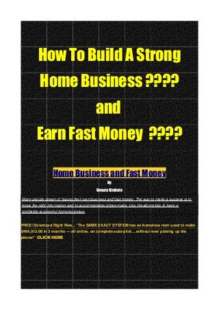 How To Build A Strong
Home Business ????
and
Earn Fast Money ????
Home Business and Fast Money
By
Renata Rimkute
Many people dream of having their own business and fast money. The way to make a success is to
know the right information and to avoid mistakes others make. Use the above tips to have a
profitable,successful home business.
FREE! Download Right Now…”The SAME EXACT SYSTEM two ex-homeless men used to make
$464,913.00 in 3 months — all online, on complete auto-pilot….without ever picking up the
phone!” CLICK HERE
 