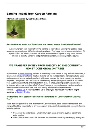 Earning Income from Carbon Farming
Information Supplied By ECO Carbon Offsets




As a Landowner, would you like to know how to earn income from Carbon Farming?

   A landowner can earn income from the planting of native trees utilising the fact that trees
sequester carbon dioxide (CO2) from the atmosphere. This known as carbon sequestration. At
  a price of $23 per tonne of carbon, the initial Australian launch price in July 2012, this can
       amount to a useful lucrative, and potentially significant, secondary income source.




   WE TRANSFER MONEY FROM THE CITY TO THE COUNTRY –
             MONEY DOES GROW ON TREES!
Nonetheless, ‘Carbon Farming’, whilst it is potentially a real source of long term future income, it
is not a ‘get rich quick’ scheme. Carbon farming will not replace income from agricultural uses
on those properties, or parts of your land, which can be used for viable cropping or grazing
purposes. It might be best described as representing a steady long term source of income for
your Superannuation fund, or to reduce farm debt. In effect, growing carbon provides the
landowner with a new and diversified “off-farm” source of income because Landowners have
an equitable share in the income flow from selling tree-based carbon offsets to
emitters. Contact Us if you would like us to show you how much your farm might
generate in Carbon Credits.

Are there the other Economic or Financial Benefits to the Landowner from Growing
Tree?

Aside from the potential to earn income from Carbon Credits, trees can also rehabilitate any
marginal land that you may have on your property and provide the associated economic farming
benefits such as:

       Trees lower the water table – which in turn can assist problems such as salinity and
       water logging.
       Trees provide wind breaks for live stock and new born lambs by breaking up wind gusts



                                                                                              1/4
 