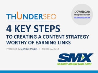 DOWNLOAD
this presentation
bit.ly/EarningTheLove

4	
  KEY	
  STEPS	
  

TO	
  CREATING	
  A	
  CONTENT	
  STRATEGY	
  
WORTHY	
  OF	
  EARNING	
  LINKS
Presented by Monique Pouget | March 12, 2014

www.ThunderSEO.com

@MoniqueTheGeek | #SMX #22A

 