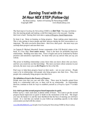 Earning Trust with the
            24 Hour NEX STEP (Follow-Up)
            By Dean Lindsay Author of Cracking the Networking CODE
          Copyright 2009                         www.DeanLindsay.com



The final step to Cracking the Networking CODE is to Earn Trust. You may not believe
this, but meeting people and making a solid first impression is the easy part. Earning
their trust is hard. Earning their trust takes a series of Progress -based Impressions.

So keep it up. Keep on keeping on being progress. Keep making great impressions.
This is why getting to know people and their interests during the first conversation is so
important. The more you know about them – their lives, their goals – the more ways you
can help them progress and earn their trust.

As Captain D. Michael Abrashoff, former commander of the USS Benfold, relates in his
book, It’s Your Ship, Trust makes money. Trust is the basis for profitable long-term
relationships. Building trust takes time. Trust is fragile and can be weakened by broken
promises and unrealistic expectations. So mean what you say and do what you say you
will do.

The power in building relationships comes from what you know about who you know,
and how you creatively use that knowledge. The more you know about someone in your
network, the more ways you can Be Progress for his or her life.

Find ways to help them progress based on their needs – not on your services. People
want to be in relationships with people who bring progress into their lives. They trust
people who continually bring progress into their lives.

My definition of trust is the Promise of Progress.
People must trust that you care and offer value. There must be benefits gained from
being in a relationship with you, or there will be no relationship. As relationships
blossom, continue to look for ways to establish yourself as a Progress Agent ™ in their
lives.

It is vital to get that second progress-based impression in quick.
Follow up by e -mail, snail mail, or phone within 24 hours. You want to get the second
progress-based impression in quick to build on the momentum of the first. The longer
you wait, the harder it is and the more likelihood that the buzz of meeting you will have
waned. It is vital that you include in your follow-up something specific to the initial
conversation you had with the contact.

www.DEANLINDSAY.com Insights from Cracking the Networking CODE by Dean Lindsay
 