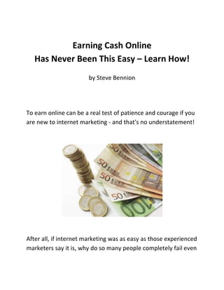 Earning Cash Online<br />Has Never Been This Easy – Learn How!<br />by Steve Bennion<br />To earn online can be a real test of patience and courage if you are new to internet marketing - and that's no understatement! <br />After all, if internet marketing was as easy as those experienced marketers say it is, why do so many people completely fail even though they are desperate to dump their day jobs and switch over to a nice and easy online income?<br />Good Question; and the reason is probably due to the fact that although the internet has tons of information about anything and everything under the sun; where internet marketing is concerned that information maybe sketchy at best and dangerously misleading at the worst!<br />The other major thing to avoid is the mountain of offers that really are too good to be true; they are everywhere! You know the sort of thing, where newbies are promised a magical overnight ride to wild riches despite that fact that they have no previous experience of particular skill.<br />However, moving from the negatives to the positives, there are lots of reasons why internet marketing is well worth pursuing, and anyone with enough drive and willingness can make it; you can be sure about that. Admitted, it might be a bit more involved than the 'rags to riches in a twinkle of an eye' set ups, but it certainly can be achieved.<br />Real Life stats tell us that for all of those who quit and get out, the same amount go on to prosper and make their dreams come true to earn online.  The prime difference between the two groups of quitters and winners seems quite trivial too; even though both groups of people sincerely want to start earning cash online, they simply adopt a different approach to it.<br />You see, where some people are happy to take advice others seem more reluctant, believing that they have what it takes to get them raking all those dollar bills in double quick time without putting in the ground work first.<br />But as with any new business venture, no matter if that's working online or offline, to succeed you must be willing to accept advice; you might even want to look at how the most successful people are working and take their ideas as your new business blueprint.<br />Earning cash online is no closely guarded secret; it's all about learning the basic tips and strategies, following proven methods that work for others, and developing your own original slant to things where ever possible. No matter what age you are and no matter what previous experience you may have in other areas of business, be prepared to look, watch and learn. <br />Simply by doing that you are well on the road to success and being able to earn online in a new venture that will prove to be exciting, challenging, and very rewarding.<br />Most people can earn online if they truly want to, Read How. My 20 page FREE report gives great starter advice on how newbies can earn online. Grab your copy!  <br />
