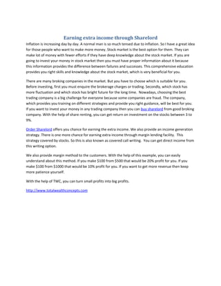 Earning extra income through Sharelord
Inflation is increasing day by day. A normal man is so much tensed due to inflation. So I have a great idea
for those people who want to make more money. Stock market is the best option for them. They can
make lot of money with fewer efforts if they have deep knowledge about the stock market. If you are
going to invest your money in stock market then you must have proper information about it because
this information provides the difference between failures and successes. This comprehensive education
provides you right skills and knowledge about the stock market, which is very beneficial for you.

There are many broking companies in the market. But you have to choose which is suitable for you.
Before investing, first you must enquire the brokerage charges or trading. Secondly, which stock has
more fluctuation and which stock has bright future for the long time. Nowadays, choosing the best
trading company is a big challenge for everyone because some companies are fraud. The company,
which provides you training on different strategies and provide you right guidance, will be best for you.
If you want to invest your money in any trading company then you can buy sharelord from good broking
company. With the help of share renting, you can get return on investment on the stocks between 3 to
9%.

Order Sharelord offers you chance for earning the extra income. We also provide an income generation
strategy. There is one more chance for earning extra income through margin lending facility. This
strategy covered by stocks. So this is also known as covered call writing. You can get direct income from
this writing option.

We also provide margin method to the customers. With the help of this example, you can easily
understand about this method. If you make $100 from $500 that would be 20% profit for you. If you
make $100 from $1000 that would be 10% profit for you. If you want to get more revenue then keep
more patience yourself.

With the help of TWC, you can turn small profits into big profits.

http://www.totalwealthconcepts.com
 