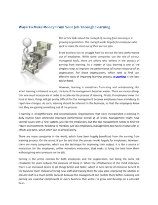 Ways To Make Money From Your Job Through Learning

                                   This article talks about the concept of earning from learning in a
                                   growing organization. The concept works largely for employees who
                                   seek to make the most out of their current jobs

                                   Evert business has to struggle hard to extract the best performance
                                   out of employees. While some companies use the mix of various
                                   managerial tools, there are others who believe in the process of
                                   earning from learning. As a matter of fact, learning is one of the
                                   simplest ways to improve the performance of human resource of an
                                   organization. For those organizations, which seek to find cost
                                   effective ways of imparting learning process, e-Learning is the best
                                   tool at hand.

                                     However, learning is sometimes frustrating and uninteresting. But
when learning is inherent in a job, the task of the management becomes easier. There are various things
that one must incorporate in order to accelerate the process of learning. Firstly, if employees know that
have to learn, things will get pretty difficult for the management because employees have a tendency to
repel new changes. As such, learning should be inherent in the business, so that the employees know
that they are gaining something out of the process.

E-learning is straightforward and uncomplicated. Organizations that have incorporated e-learning in
daily routine have witnessed improved performance overall at all levels. Management might have
several issues with a new system, just like the employees, but the top management needs to find the
return on investment. Needless to mention, just like employees, management, too has to involve a lot of
efforts and time, which often can be of real worry.

There are many companies in the world, which have been hugely benefitted from the earning from
learning process. On the onset, it can be said that the process works largely for employees. However,
there are many companies, which use the technique for improving their output. It is like a source of
motivation for the employees, unlike monetary motivation, that seeks to bring the best from them
without giving extra pressure on the job.

Earning is the prime concern for both employees and the organization, but doing the same job
constantly for years reduces the pleasure of doing it. When the effectiveness of the mind improves,
there is an increased desire to do things better and faster, which in turn can be of immense benefit to
the business itself. Instead of hiring new staff and training them for new jobs, improving the abilities of
present staff is a much better concept because the management can control them better. Learning and
earning are essential components of every business that wishes to grow and develop on a constant
basis.
 
