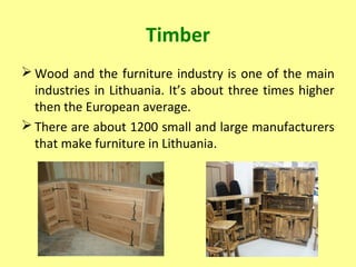 Timber
 Wood and the furniture industry is one of the main
industries in Lithuania. It’s about three times higher
then the European average.
 There are about 1200 small and large manufacturers
that make furniture in Lithuania.
 