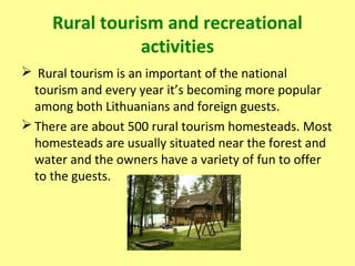 Rural tourism and recreational
activities
 Rural tourism is an important of the national
tourism and every year it’s becoming more popular
among both Lithuanians and foreign guests.
 There are about 500 rural tourism homesteads. Most
homesteads are usually situated near the forest and
water and the owners have a variety of fun to offer
to the guests.
 