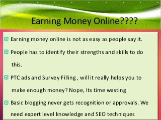 Earning money online is not as easy as people say it.
People has to identify their strengths and skills to do
this.
PTC ads and Survey Filling , will it really helps you to
make enough money? Nope, Its time wasting
Basic blogging never gets recognition or approvals. We
need expert level knowledge and SEO techniques
Earning Money Online????
 