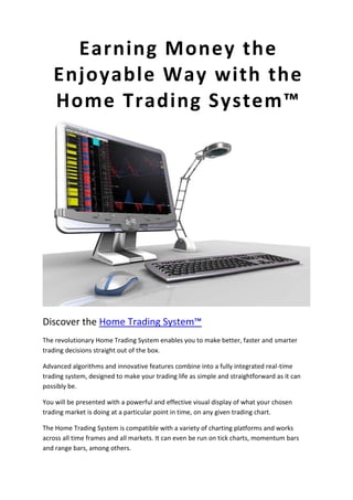 45720-225425Earning Money the Enjoyable Way with the Home Trading System™0Earning Money the Enjoyable Way with the Home Trading System™<br />Discover the Home Trading System™<br />The revolutionary Home Trading System enables you to make better, faster and smarter trading decisions straight out of the box.<br />Advanced algorithms and innovative features combine into a fully integrated real-time trading system, designed to make your trading life as simple and straightforward as it can possibly be.<br />You will be presented with a powerful and effective visual display of what your chosen trading market is doing at a particular point in time, on any given trading chart.<br />The Home Trading System is compatible with a variety of charting platforms and works across all time frames and all markets. It can even be run on tick charts, momentum bars and range bars, among others.<br />Here are some of the key features of the Home Trading System™<br />Painted Bars<br />The Home Trading System paints a particular colour on your chart in real-time. This corresponds to who is in charge of the market at any particular point in time. With the 'Buyers' in charge, the colour will be blue and when the 'Sellers' take over, the colour turns red - what could be simpler than that?<br />The Home Trading System automatically paints your bars or candlesticks blue or red so that you can clearly see the market trends as they emerge and monitor them as they continue.<br />When a new Trigger Bar appears, marking a change in market sentiment, this will be very obvious on the chart. So now there is no need to try and 'second guess' the market, you can just let the Home Trading System and its wonderful colours do all the hard work for you.<br />Trigger Bars (with Initial Stop)<br />At the heart of the Home Trading System is a complex mathematical algorithm which works in real-time to deliver extremely accurate and vital trading signals to you.<br />As the pressure in a given market moves from one direction to another, a turning point is created, which is instantly detected and highlighted by a small blue or red dot on your screen.<br />These dots represent 'Long' signals which tell you when the market is going higher, and 'Short' signals which tell you when the market is going lower. This means The Home Trading System can be used to readily determine and plan the direction of your trades.<br />The blue and red dots themselves are also strategically positioned to act as initial stop loss points for you when you first place your trades with the trading system.<br />You can leave your stop loss there for the duration of the trade, or else enable one of our highly recommended trailing stop features to guide you on your way to securing your profits.<br />EntryZone™<br />After an initial Trigger Bar, the price often pulls back a reasonable distance into what is known as the 'Buy Zone' or the 'Sell Zone'. As this happens, the EntryZone feature will distinctively change the colour of the most recent few bars on the chart. You can see this in action in the picture here, with the turquoise coloured bars to the right hand side of the chart.<br />This feature was developed to make it easier to use the Trigger Bars within the Home Trading System. It provides you with a visual indication of when is the perfect time for you to act on a given signal and enter a new trade.<br />EntryZone highlights your entry opportunities for you incredibly clearly when they come along, so there is no need to doubt your timing when it comes to placing your trades.<br />StopTrail™<br />StopTrail has been designed and built into the Home Trading System to take all the hassle out of calculating and re-calculating your 'stop-losses'.<br />It does this for you automatically, following your trades in real-time as it plots a series of small white of dots for easy visual reference, indicating where you should place your stop-loss to achieve the maximum effect.<br />Stop-losses can be used to trail your winning trades and to lock in your profits, protecting your capital against adverse market movements or even acting as an exit strategy for you to trade with.<br />StopTrail is a fantastic addition to the Home Trading System and is a truly incredible feature to have on your side, making your trading experience a whole lot more pleasant.<br />ProfitLocker™<br />ProfitLocker is an alternative trailing stop which has been developed and built into the Home Trading System for those situations where you have already achieved a nice profit. <br />Perhaps you want to lock that profit in and minimize the chances of losing it again? Perhaps you are worried about an imminent market reversal? This is where ProfitLocker comes in.<br />ProfitLocker offers a slightly tighter stop distance, designed for exactly this purpose and, as with most of the features in the Home Trading System, it can be turned on or off at will.<br />ProfitLocker ensures that your trading profits have no place to escape to, other than your brokerage account, and ultimately your own pockets.<br />Painted Averages<br />In addition, to help you speed up and enhance your trading decisions we have built into the Home Trading System three of the major Moving Averages which the vast majority of professional traders like to watch.<br />The Painted Averages change colour, depending on which side of the line your instrument is trading, to provide you with a further visual indication of exactly where the price is heading.<br />With the price above the average, the line will turn blue and with the price below the average, the line will turn red. Interestingly, as price has a natural tendency to want to return to its average, these lines can really help to influence your trading decisions.<br />Painted Averages provide a fantastic bold visual representation and are a great addition to the Home Trading System which will be fully available on all of your trading charts.<br />HTS Momentum<br />This next addition to the Home Trading System is our own updated version of an indicator more commonly known as the 'Squeeze' Indicator.<br />It aims to capture breakout moves by using the Bollinger Bands relationship to the Keltner Channels. When the Bollinger Bands breakout of the Keltner Channels, the indicator fires a squeeze indicated by a bright white dot on the zero-line. A trade can be taken in the direction of the momentum when a white dot is present.<br />The momentum is plotted as a histogram. If the momentum is blue (up) on a squeeze, this is a long signal. If the momentum is red (down) on a squeeze, this is a short signal. When the momentum fades, along with its colour, then it's time to exit the trade.<br />This is a fantastic indicator to use alongside the Home Trading System when you want to compare signals and get that extra confirmation of a move. It works great as both a filter and as a standalone indicator. <br />There are also two modes, 'Standard' or 'Counter-Trend' mode, which effect how the histograms display, depending on your own personal preferences. We are sure you are going to love the HTS Momentum, so please check it out and let us know what you think!<br />Claim Your Free Indicator Today!<br />Thank you for taking the time to learn about the incredible Home Trading System, please visit our website for further details and to claim your free trading indicator, courtesy of The Indicator Guys.<br />http://www.theindicatorguys.com<br />info@theindicatorguys.com<br />