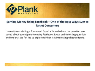 Earning Money Using Facebook – One of the Best Ways Ever to Target Consumers I recently was visiting a forum and found a thread where the question was posed about earning money using Facebook. It was an interesting question and one that we felt led to explore further. It is interesting what we found.  