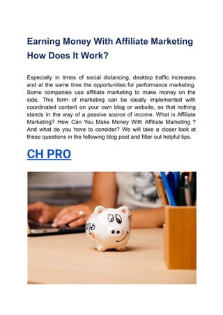 Earning Money With Affiliate Marketing
How Does It Work?
Especially in times of social distancing, desktop traffic increases
and at the same time the opportunities for performance marketing.
Some companies use affiliate marketing to make money on the
side. This form of marketing can be ideally implemented with
coordinated content on your own blog or website, so that nothing
stands in the way of a passive source of income. What is Affiliate
Marketing? How Can You Make Money With Affiliate Marketing ?
And what do you have to consider? We will take a closer look at
these questions in the following blog post and filter out helpful tips.
CH PRO
 