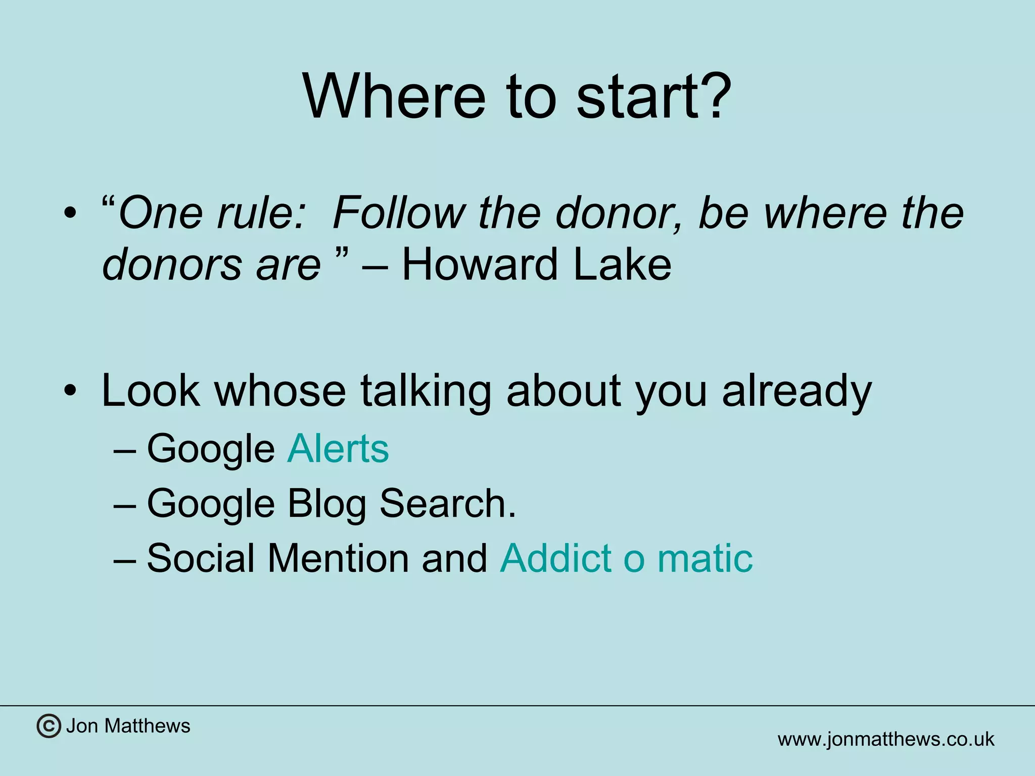 Where to start? “ One rule:  Follow the donor, be where the donors are   ” – Howard Lake Look whose talking about you already Google  Alerts  Google Blog Search. Social Mention and  Addict o  matic   
