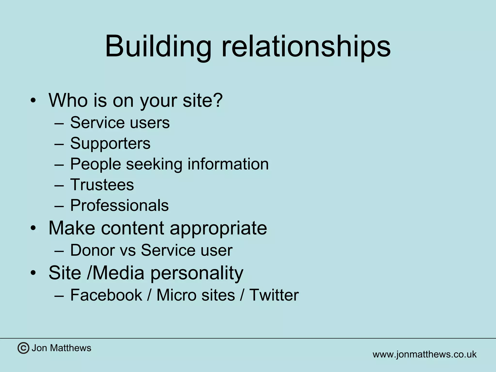 Building relationships Who is on your site? Service users Supporters People seeking information Trustees Professionals Make content appropriate  Donor vs Service user Site /Media personality Facebook / Micro sites / Twitter 