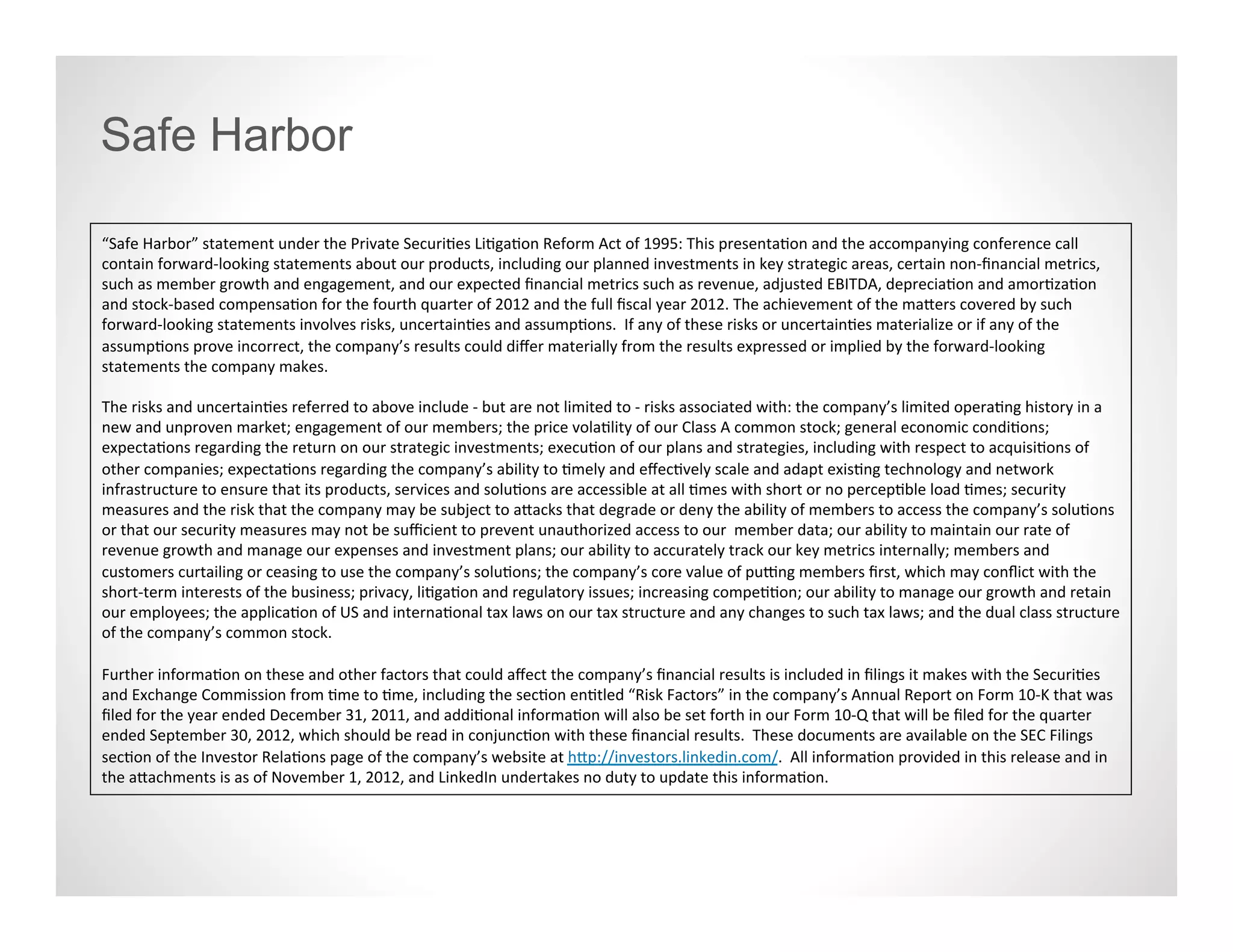 Safe Harbor

“Safe Harbor” statement under the Private Securities Litigation Reform Act of 1995: This presentation and the accompanying conference call
contain forward-looking statements about our products, including our planned investments in key strategic areas, certain non-financial metrics,
such as member growth and engagement, and our expected financial metrics such as revenue, adjusted EBITDA, depreciation and amortization
and stock-based compensation for the fourth quarter of 2012 and the full fiscal year 2012. The achievement of the matters covered by such
forward-looking statements involves risks, uncertainties and assumptions. If any of these risks or uncertainties materialize or if any of the
assumptions prove incorrect, the company’s results could differ materially from the results expressed or implied by the forward-looking
statements the company makes.

The risks and uncertainties referred to above include - but are not limited to - risks associated with: the company’s limited operating history in a
new and unproven market; engagement of our members; the price volatility of our Class A common stock; general economic conditions;
expectations regarding the return on our strategic investments; execution of our plans and strategies, including with respect to acquisitions of
other companies; expectations regarding the company’s ability to timely and effectively scale and adapt existing technology and network
infrastructure to ensure that its products, services and solutions are accessible at all times with short or no perceptible load times; security
measures and the risk that the company may be subject to attacks that degrade or deny the ability of members to access the company’s
solutions or that our security measures may not be sufficient to prevent unauthorized access to our member data; our ability to maintain our
rate of revenue growth and manage our expenses and investment plans; our ability to accurately track our key metrics internally; members and
customers curtailing or ceasing to use the company’s solutions; the company’s core value of putting members first, which may conflict with the
short-term interests of the business; privacy, litigation and regulatory issues; increasing competition; our ability to manage our growth and retain
our employees; the application of US and international tax laws on our tax structure and any changes to such tax laws; and the dual class
structure of the company’s common stock.

Further information on these and other factors that could affect the company’s financial results is included in filings it makes with the Securities
and Exchange Commission from time to time, including the section entitled “Risk Factors” in the company’s Annual Report on Form 10-K that was
filed for the year ended December 31, 2011, and additional information will also be set forth in our Form 10-Q that will be filed for the quarter
ended September 30, 2012, which should be read in conjunction with these financial results. These documents are available on the SEC Filings
section of the Investor Relations page of the company’s website at http://investors.linkedin.com/. All information provided in this release and in
the attachments is as of November 1, 2012, and LinkedIn undertakes no duty to update this information.
 