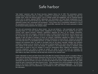 Safe harbor
“Safe Harbor” statement under the Private Securities Litigation Reform Act of 1995: This presentation contains
forward-looking statements about our products, including our investments in products, technology and other key
strategic areas, certain non-ﬁnancial metrics, such as member growth and engagement, and our expected ﬁnancial
metrics such as revenue, adjusted EBITDA, depreciation and amortization and stock-based compensation for the
fourth quarter of 2013 and the full ﬁscal year 2013. The achievement of the matters covered by such forward-looking
statements involves risks, uncertainties and assumptions.  If any of these risks or uncertainties materialize or if any of
the assumptions prove incorrect, the company’s results could differ materially from the results expressed or implied
by the forward-looking statements the company makes.
The risks and uncertainties referred to above include - but are not limited to - risks associated with: our limited
operating history in a new and unproven market; engagement of our members; the price volatility of our Class A
common stock; general economic conditions; expectations regarding the return on our strategic investments;
execution of our plans and strategies, including with respect to mobile products and features; security measures and
the risk that they may not be sufficient to secure our member data adequately or that we are subject to attacks that
degrade or deny the ability of members to access our solutions; expectations regarding our ability to timely and
effectively scale and adapt existing technology and network infrastructure to ensure that our solutions are accessible
at all times with short or no perceptible load times; our ability to maintain our rate of revenue growth and manage our
expenses and investment plans; our ability to accurately track our key metrics internally; members and customers
curtailing or ceasing to use our solutions; our core value of putting members ﬁrst, which may conﬂict with the shortterm interests of the business; privacy and changes in regulations in the United States, Europe or elsewhere, which
could impact our ability to serve our members or curtail our monetization efforts; litigation and regulatory issues;
increasing competition; our ability to manage our growth; our ability to recruit and retain our employees; the
application of US and international tax laws on our tax structure and any changes to such tax laws; acquisitions we
have made or may make in the future; and the dual class structure of our common stock.
Further information on these and other factors that could affect the company’s ﬁnancial results is included in ﬁlings it
makes with the Securities and Exchange Commission from time to time, including the section entitled “Risk Factors” in
the company’s Annual Report on Form 10-K that was ﬁled for the year ended December 31, 2012, and additional
information will also be set forth in our Form 10-Q that will be ﬁled for the quarter ended September 30, 2013, which
should be read in conjunction with these ﬁnancial results.  These documents are or will be available on the SEC Filings
section of the Investor Relations page of the company's website at http://investors.linkedin.com/.  All information
provided in this release and in the attachments is as of October 29, 2013, and LinkedIn undertakes no duty to update
this information.

3

 