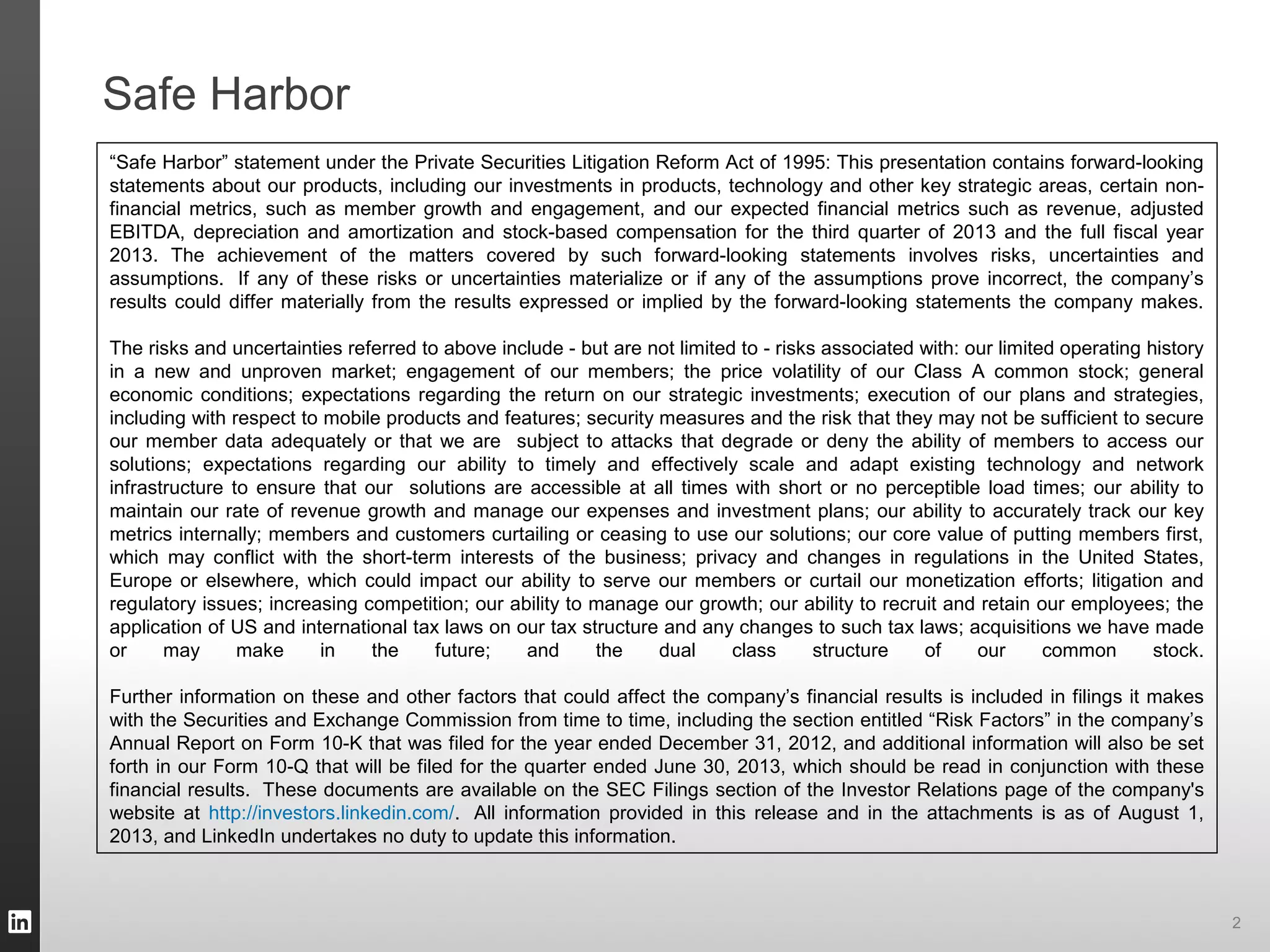 Safe Harbor
“Safe Harbor” statement under the Private Securities Litigation Reform Act of 1995: This presentation contains forward-looking
statements about our products, including our investments in products, technology and other key strategic areas, certain non-
financial metrics, such as member growth and engagement, and our expected financial metrics such as revenue, adjusted
EBITDA, depreciation and amortization and stock-based compensation for the third quarter of 2013 and the full fiscal year
2013. The achievement of the matters covered by such forward-looking statements involves risks, uncertainties and
assumptions. If any of these risks or uncertainties materialize or if any of the assumptions prove incorrect, the company’s
results could differ materially from the results expressed or implied by the forward-looking statements the company makes.
The risks and uncertainties referred to above include - but are not limited to - risks associated with: our limited operating history
in a new and unproven market; engagement of our members; the price volatility of our Class A common stock; general
economic conditions; expectations regarding the return on our strategic investments; execution of our plans and strategies,
including with respect to mobile products and features; security measures and the risk that they may not be sufficient to secure
our member data adequately or that we are subject to attacks that degrade or deny the ability of members to access our
solutions; expectations regarding our ability to timely and effectively scale and adapt existing technology and network
infrastructure to ensure that our solutions are accessible at all times with short or no perceptible load times; our ability to
maintain our rate of revenue growth and manage our expenses and investment plans; our ability to accurately track our key
metrics internally; members and customers curtailing or ceasing to use our solutions; our core value of putting members first,
which may conflict with the short-term interests of the business; privacy and changes in regulations in the United States,
Europe or elsewhere, which could impact our ability to serve our members or curtail our monetization efforts; litigation and
regulatory issues; increasing competition; our ability to manage our growth; our ability to recruit and retain our employees; the
application of US and international tax laws on our tax structure and any changes to such tax laws; acquisitions we have made
or may make in the future; and the dual class structure of our common stock.
Further information on these and other factors that could affect the company’s financial results is included in filings it makes
with the Securities and Exchange Commission from time to time, including the section entitled “Risk Factors” in the company’s
Annual Report on Form 10-K that was filed for the year ended December 31, 2012, and additional information will also be set
forth in our Form 10-Q that will be filed for the quarter ended June 30, 2013, which should be read in conjunction with these
financial results. These documents are available on the SEC Filings section of the Investor Relations page of the company's
website at http://investors.linkedin.com/. All information provided in this release and in the attachments is as of August 1,
2013, and LinkedIn undertakes no duty to update this information.
2
 