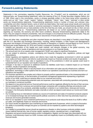 Statements in this commentary regarding Franklin Resources, Inc. (“Franklin”) and its subsidiaries, which are not
historical facts, are "forward-looking statements" within the meaning of the U.S. Private Securities Litigation Reform Act
of 1995. When used in this commentary, words or phrases generally written in the future tense and/or preceded by
words such as “will,” “may,” “could,” “expect,” “believe,” “anticipate,” “intend,” “plan,” “seek,” “estimate” or other similar
words are forward-looking statements. Forward-looking statements involve a number of known and unknown risks,
uncertainties and other important factors, some of which are listed below, that could cause actual results and outcomes
to differ materially from any future results or outcomes expressed or implied by such forward-looking statements. While
forward-looking statements are our best prediction at the time that they are made, you should not rely on them and are
cautioned against doing so. Forward-looking statements are based on our current expectations and assumptions
regarding our business, the economy and other future conditions. Because forward-looking statements relate to the
future, they are subject to inherent uncertainties, risks and changes in circumstances that are difficult to predict. They are
neither statements of historical fact nor guarantees or assurances of future performance.
These and other risks, uncertainties and other important factors are described in more detail in Franklin’s recent filings
with the U.S. Securities and Exchange Commission, including, without limitation, in Risk Factors and Management’s
Discussion and Analysis of Financial Condition and Results of Operations in Franklin’s Annual Report on Form 10-K for
the fiscal year ended September 30, 2016 and Franklin’s subsequent Quarterly Reports on Form 10-Q:
• Volatility and disruption of the capital and credit markets, and adverse changes in the global economy, may
significantly affect our results of operations and may put pressure on our financial results.
• The amount and mix of our assets under management (“AUM”) are subject to significant fluctuations.
• We are subject to extensive, complex, overlapping and frequently changing rules, regulations, policies and legal
interpretations.
• Global regulatory and legislative actions and reforms have made the regulatory environment in which we operate
more costly and future actions and reforms could adversely impact our financial condition and results of operations.
• Failure to comply with the laws, rules or regulations in any of the jurisdictions in which we operate could result in
substantial harm to our reputation and results of operations.
• Changes in tax laws or exposure to additional income tax liabilities could have a material impact on our financial
condition, results of operations and liquidity.
• Any significant limitation, failure or security breach of our information and cyber security infrastructure, software
applications, technology or other systems that are critical to our operations could disrupt our business and harm our
operations and reputation.
• Our business operations are complex and a failure to properly perform operational tasks or the misrepresentation of
our products and services, or the termination of investment management agreements representing a significant
portion of our AUM, could have an adverse effect on our revenues and income.
• We face risks, and corresponding potential costs and expenses, associated with conducting operations and growing
our business in numerous countries.
• We depend on key personnel and our financial performance could be negatively affected by the loss of their services.
• Strong competition from numerous and sometimes larger companies with competing offerings and products could
limit or reduce sales of our products, potentially resulting in a decline in our market share, revenues and income.
• Changes in the third-party distribution and sales channels on which we depend could reduce our income and hinder
our growth.
• Our increasing focus on international markets as a source of investments and sales of investment products subjects
us to increased exchange rate and market-specific political, economic or other risks that may adversely impact our
revenues and income generated overseas.
• Harm to our reputation or poor investment performance of our products could reduce the level of our AUM or affect
our sales, and negatively impact our revenues and income.
• Our future results are dependent upon maintaining an appropriate level of expenses, which is subject to fluctuation.
• Our ability to successfully manage and grow our business can be impeded by systems and other technological
limitations.
• Our inability to successfully recover should we experience a disaster or other business continuity problem could
cause material financial loss, loss of human capital, regulatory actions, reputational harm, or legal liability.
• Regulatory and governmental examinations and/or investigations, litigation and the legal risks associated with our
business, could adversely impact our AUM, increase costs and negatively impact our profitability and/or our future
financial results.
13
Forward-Looking Statements
 