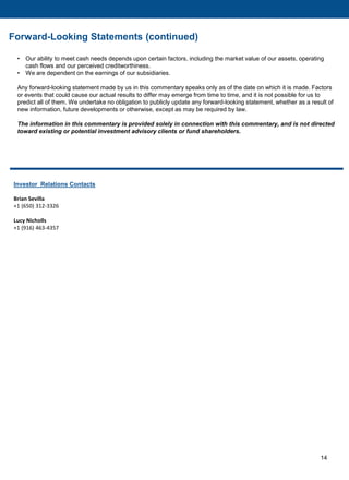 14
Investor Relations Contacts
Brian Sevilla
+1 (650) 312-3326
Lucy Nicholls
+1 (916) 463-4357
Forward-Looking Statements (continued)
• Our ability to meet cash needs depends upon certain factors, including the market value of our assets, operating
cash flows and our perceived creditworthiness.
• We are dependent on the earnings of our subsidiaries.
Any forward-looking statement made by us in this commentary speaks only as of the date on which it is made. Factors
or events that could cause our actual results to differ may emerge from time to time, and it is not possible for us to
predict all of them. We undertake no obligation to publicly update any forward-looking statement, whether as a result of
new information, future developments or otherwise, except as may be required by law.
The information in this commentary is provided solely in connection with this commentary, and is not directed
toward existing or potential investment advisory clients or fund shareholders.
 
