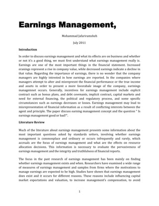 Earnings Management,<br />Mohammad Jafariramsheh<br />July 2011<br />Introduction<br />In order to discuss earnings management and what its effects are on business and whether or not it's a good thing, we must first understand what earnings management really is. Earnings are one of the most important things in the financial statement. Increased eranings represent a rise in company value, while decreased earnings indicate a decline in that value. Regarding the importance of earnings, there is no wonder that the company managers are highly intrested in how earnings are reported. In the companies where managers attempt to alter and misrepresnt the financial performance or the true income and assets in order to present a more favorabale image of the company, earinings managemnet occurs. Generally, incentives for earnings management include explicit contract such as bonus plans, and debt covenants, implicit contract, capital markets and need for external financing, the political and regulatory process, and some specific circumstances such as earnings decreases or losses. Earnings management may lead to misrepresentation of financial information as a result of conflicting interests between the agent and principle. The paper discuss earning management concept and the question “ Is earnings management good or bad?”. <br />Literature Review<br />Much of the literature about earnings management presents some information about the most important questions asked by standards setters, involving whether earnings management is commonplace and ordinary or occurs infrequently and rarely, which accruals are the focus of earnings management and what are the effects on resource allocation decisions. This information is necessary to evaluate the pervasiveness of earnings management and the integrity and truthfulness of financial reports.<br />The focus in the past research of earnings management has been mainly on finding whether earnings management exists and when. Researchers have examined a wide range of measures of earnings management and samples from firms where the motivations to manage earnings are expected to be high. Studies have shown that earnings management does exist and it occurs for different reasons. These reasons include influencing capital market expectations and valuation, to increase management’s compensation, to avoid violating contracts written in terms of accounting numbers, and to reduce regulatory costs and some other reasons that will be discussed in the next parts.<br />Research has approved that earnings management as a problem needs more attention by standards setters and regulators, but before these they can try to fix the situation, they will need to do a broad research to determine which accounting standards are being managed, the frequency and impact of earnings management, and what factors limit earnings management.  <br />Although we are known that earnings management exists, it is difficult to report and document it. The main reason being that to prove that earnings have been managed researchers must first determine what earnings should have been before the effects of earnings management. One approach that has been used is to identify conditions in which managers’ incentives to manage earnings are high. <br />It is clear that earnings management is still a new topic that it is only beginning to be explored. Future research will not focus simply on whether or not earnings management exists, but will expand the questions to include the dimensions and frequency of the earnings management and the effect that earnings management has on stock prices and resource allocation.<br />Analysis and Findings<br />Earnings management is the process by which management can potentially manipulate the financial statements to represent what they wish to have happened during the period rather than what actually happened (Scott 2009). Earnings management occurs in corporations where managers attempt to present a more favourable financial picture of the company performance through discretionary accruals (Aini, Takiah, Pourjalali & Teruya, 2006). Managers use flexible accounting principles to manage earnings (Davidson III, Jiraporn, Kim & Nemec, 2004). Previous studies on earnings management mainly focus on identifying incentives for managers of listed companies to manage earnings (Bauwhede, Willekens & Gaeremynck, 2003). Incentives for earnings management include explicit contract such as bonus plans (Gaver, Gaver & Austin, 1995) and debt covenants (DeFond & Jiambalvo, 1994), implicit contract (Bowen, DuCharme& Shores, 1995), capital markets and need for external financing (Teoh, Welch & Wong, 1998a), the political and regulatory process (Han & Wang, 1998) and some specific circumstances such as earnings decreases or losses (Burgstahler & Dichev, 1997). Earnings management may lead to misrepresentation of financial information as a result of conflicting interests between the agent and principle.<br />Two of the most important researches and articles about earnings management are done at the end of 1990s and current decade by Schipper at 1989 and Healy and Wahlen at 1999. <br />“the process of taking deliberate steps within the constraints of generally accepted accounting principles to bring about a desired level of reported earnings.”( Schipper, 1989)<br />And Schipper defines earnings management from accounting numbers view as:<br />“…a purposeful intervention in the external financial reporting process, with the intent of obtaining some private gain (as opposed to, say, merely facilitating the neutral operation of the process).”…”A minor extension of this definition would encompass ‘real’ earnings management, accomplished by timing investment or financing decisions to alter reported earnings or some subset of it.”<br />Schipper’s definition of earnings management was limited to the external financial reporting process. Schipper also believes that in a view of accounting numbers as information, earnings management in other words can be expressed as disclosure management as a result of managed earnings is the intervened external financial reporting.<br />‘Earnings management occurs when managers use judgment in financial reporting and in structuring transactions to alter financial reports to either mislead some stakeholders about the underlying economic performance of the company or to influence contractual outcomes that depend on reported accounting numbers’ (Healy and Wahlen, 1999, p.365).<br />Healy and Wahlen’s definition of earnings management further structure managers’ intention to guide the external view to mislead the shareholders about firms’ financial performance. Healy and Wahlen defined three different incentives for earnings management: capital market expectations and valuations, contracts written in terms of accounting numbers and antitrust or other government regulation. They concluded that research has not been able to help standard setters in their attempts to control earnings management nor to provide evidence on the extent and scope of earnings management practices.<br />In this part, some points about good and bad side of earnings management according to Scot(2009) and Hanna(1999) will be described.<br />Good Side of Earnings Management<br />Contract-based arguments(Scot 2009)<br />,[object Object]