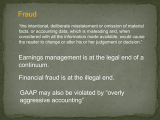 Fraud
“the intentional, deliberate misstatement or omission of material
facts, or accounting data, which is misleading and, when
considered with all the information made available, would cause
the reader to change or alter his or her judgement or decision.”


Earnings management is at the legal end of a
continuum.

Financial fraud is at the illegal end.

GAAP may also be violated by “overly
aggressive accounting”
 