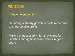REASONS

1- Income smoothing

Reporting a steady growth in profit rather than
to show volatile profits


Making unnecessarily high provisions for
liabilities and against asset values in good
years
 
