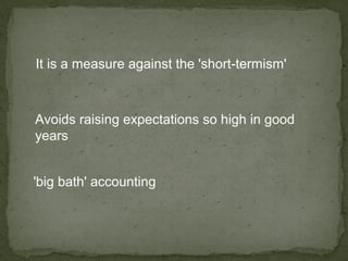 It is a measure against the 'short-termism'



Avoids raising expectations so high in good
years


'big bath' accounting
 