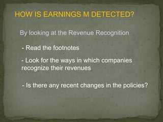 HOW IS EARNINGS M DETECTED?

 By looking at the Revenue Recognition

 - Read the footnotes
 - Look for the ways in which companies
 recognize their revenues

 - Is there any recent changes in the policies?
 