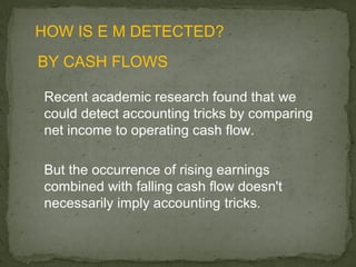 HOW IS E M DETECTED?
BY CASH FLOWS

Recent academic research found that we
could detect accounting tricks by comparing
net income to operating cash flow.

But the occurrence of rising earnings
combined with falling cash flow doesn't
necessarily imply accounting tricks.
 