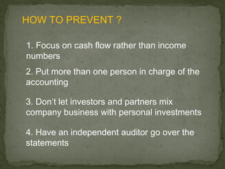 HOW TO PREVENT ?

1. Focus on cash flow rather than income
numbers
2. Put more than one person in charge of the
accounting

3. Don’t let investors and partners mix
company business with personal investments

4. Have an independent auditor go over the
statements
 