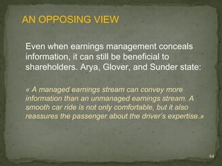 AN OPPOSING VIEW

Even when earnings management conceals
information, it can still be beneficial to
shareholders. Arya, Glover, and Sunder state:

« A managed earnings stream can convey more
information than an unmanaged earnings stream. A
smooth car ride is not only comfortable, but it also
reassures the passenger about the driver’s expertise.»




                                                         24
 