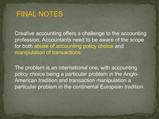 FINAL NOTES

Creative accounting offers a challenge to the accounting
profession. Accountants need to be aware of the scope
for both abuse of accounting policy choice and
manipulation of transactions.

The problem is an international one, with accounting
policy choice being a particular problem in the Anglo-
American tradition and transaction manipulation a
particular problem in the continental European tradition.
 