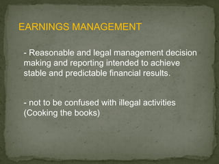 EARNINGS MANAGEMENT

- Reasonable and legal management decision
making and reporting intended to achieve
stable and predictable financial results.


- not to be confused with illegal activities
(Cooking the books)
 