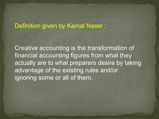 Definition given by Kamal Naser :


Creative accounting is the transformation of
financial accounting figures from what they
actually are to what preparers desire by taking
advantage of the existing rules and/or
ignoring some or all of them.
 