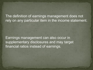 The definition of earnings management does not
rely on any particular item in the income statement.



Earnings management can also occur in
supplementary disclosures and may target
financial ratios instead of earnings.
 