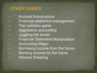 OTHER NAMES
-   Account hocus-pocus
-   Financial statement management
-   The numbers game
-   Aggressive accounting
-   Juggling the books
-   Financial Statement Manipulation
-   Accounting Magic
-   Borrowing income from the future
-   Banking income for the future
-   Window Dressing
 