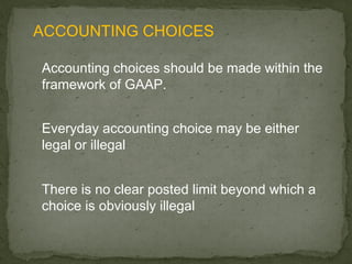 ACCOUNTING CHOICES

Accounting choices should be made within the
framework of GAAP.


Everyday accounting choice may be either
legal or illegal


There is no clear posted limit beyond which a
choice is obviously illegal
 