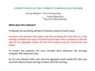 COMPUTATION OF THE CURRENT EARNINGS MULTIPLIER




What does this indicate?

It indicates the prevailing attitude of investors toward a stock’s value.

Investors must decide if they agree with the prevailing P/E ratio (that is, is the
earnings multiplier too high or too low?) based upon how it compares to the P/E
ratio for the aggregate market, for the firm’s industry, and for similar firms and
stocks.

To answer this question, we must consider what influences the earnings
multiplier (P/E ratio) over time.

Ex- For any Industry Index, over time the aggregate stock market P/E ratio may
vary from about 6 times earnings to about 30 times earnings.
 