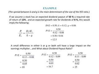EXAMPLE
(The spread between k and g is the main determinant of the size of the P/E ratio.)

If we assume a stock has an expected dividend payout of 50 % a required rate
of return of 12% , and an expected growth rate for dividends of 8 %, this would
imply the following:




  A small difference in either k or g or both will have a large impact on the
  earnings multiplier….and What about Dividend Payout Ratio?
 