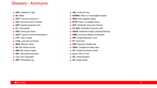 7474
Glossary - Acronyms
AFS: Available for sale
Bn: Billion
CET1: Common equity tier 1
C&I: Commercial and Industrial
DGF: Deposit guarantee fund
FL: Fully-loaded
EPS: Earning per share
GoFT: Gains on financial transactions
LTV: Loan to Value
LLPs: Loan-loss provisions
MXN: Mexican Pesos
NII: Net interest income
NIM: Net interest margin
NPL: Non-performing loans
n.m.: Non meaningful
PBT: Profit before tax
P&L: Profit and loss
RoRWA: Return on risk-weighted assets
RWA: Risk-weighted assets
RoTE: Return on tangible equity
SCF: Santander Consumer Finance
SC USA: Santander Consumer USA
SGCB: Santander Global Corporate Banking
SMEs: Small and Medium Enterprises
SRF: Single Resolution Fund
ST: Short term
SVR: Standard variable rate
TNAV: Tangible net asset value
UF: Unidad de fomento (Chile)
y-o-y: Year on Year
UK: United Kingdom
US: United States
 