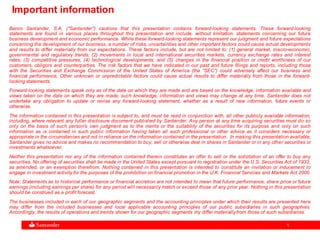 11
Important information
Banco Santander, S.A. ("Santander") cautions that this presentation contains forward-looking statements. These forward-looking
statements are found in various places throughout this presentation and include, without limitation, statements concerning our future
business development and economic performance. While these forward-looking statements represent our judgment and future expectations
concerning the development of our business, a number of risks, uncertainties and other important factors could cause actual developments
and results to differ materially from our expectations. These factors include, but are not limited to: (1) general market, macro-economic,
governmental and regulatory trends; (2) movements in local and international securities markets, currency exchange rates and interest
rates; (3) competitive pressures; (4) technological developments; and (5) changes in the financial position or credit worthiness of our
customers, obligors and counterparties. The risk factors that we have indicated in our past and future filings and reports, including those
with the Securities and Exchange Commission of the United States of America (the “SEC”) could adversely affect our business and
financial performance. Other unknown or unpredictable factors could cause actual results to differ materially from those in the forward-
looking statements.
Forward-looking statements speak only as of the date on which they are made and are based on the knowledge, information available and
views taken on the date on which they are made; such knowledge, information and views may change at any time. Santander does not
undertake any obligation to update or revise any forward-looking statement, whether as a result of new information, future events or
otherwise.
The information contained in this presentation is subject to, and must be read in conjunction with, all other publicly available information,
including, where relevant any fuller disclosure document published by Santander. Any person at any time acquiring securities must do so
only on the basis of such person's own judgment as to the merits or the suitability of the securities for its purpose and only on such
information as is contained in such public information having taken all such professional or other advice as it considers necessary or
appropriate in the circumstances and not in reliance on the information contained in the presentation. In making this presentation available,
Santander gives no advice and makes no recommendation to buy, sell or otherwise deal in shares in Santander or in any other securities or
investments whatsoever.
Neither this presentation nor any of the information contained therein constitutes an offer to sell or the solicitation of an offer to buy any
securities. No offering of securities shall be made in the United States except pursuant to registration under the U.S. Securities Act of 1933,
as amended, or an exemption therefrom. Nothing contained in this presentation is intended to constitute an invitation or inducement to
engage in investment activity for the purposes of the prohibition on financial promotion in the U.K. Financial Services and Markets Act 2000.
Note: Statements as to historical performance or financial accretion are not intended to mean that future performance, share price or future
earnings (including earnings per share) for any period will necessarily match or exceed those of any prior year. Nothing in this presentation
should be construed as a profit forecast.
The businesses included in each of our geographic segments and the accounting principles under which their results are presented here
may differ from the included businesses and local applicable accounting principles of our public subsidiaries in such geographies.
Accordingly, the results of operations and trends shown for our geographic segments my differ materially from those of such subsidiaries.
 