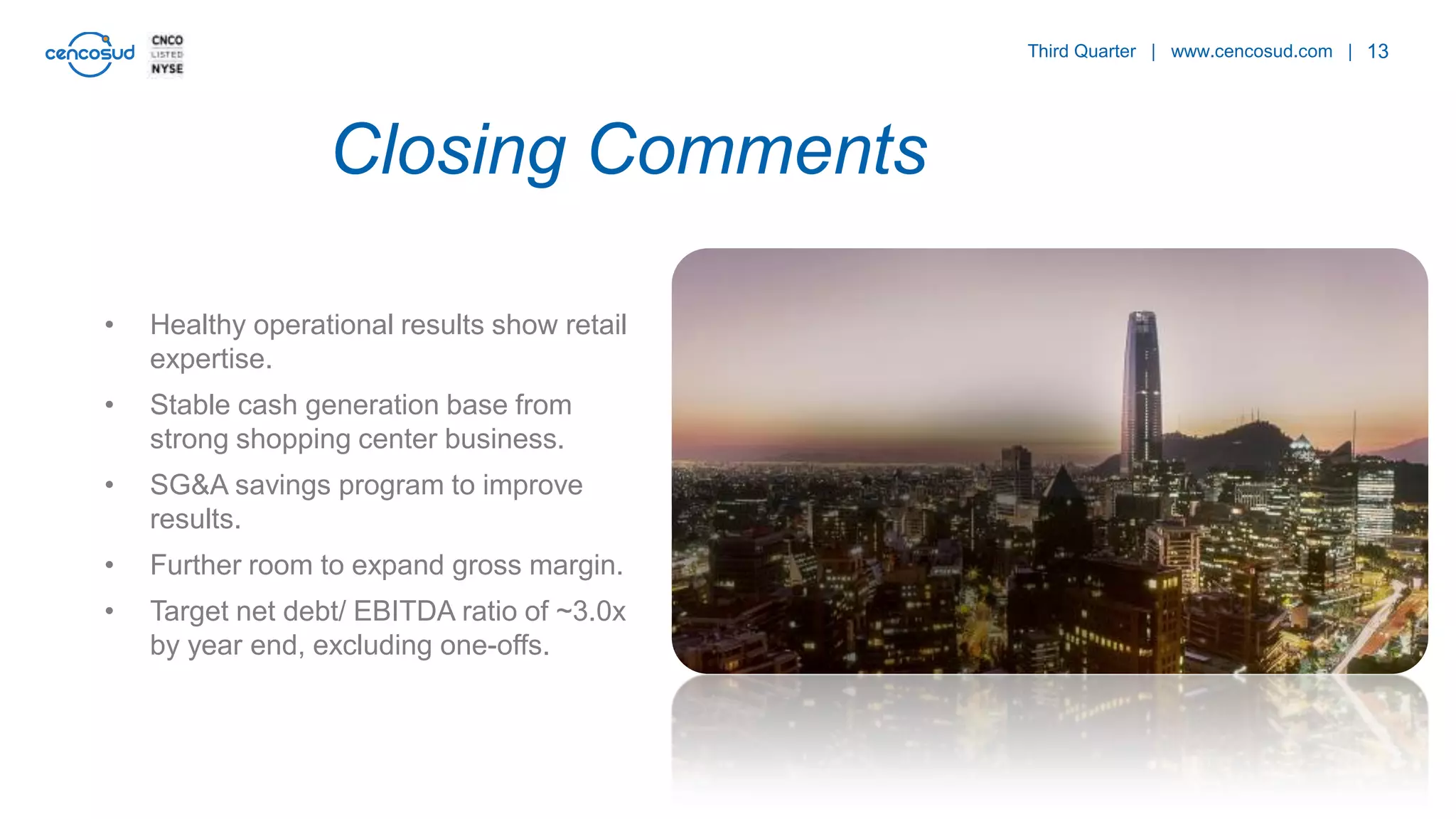 13
• Healthy operational results show retail
expertise.
• Stable cash generation base from
strong shopping center business.
• SG&A savings program to improve
results.
• Further room to expand gross margin.
• Target net debt/ EBITDA ratio of ~3.0x
by year end, excluding one-offs.
Third Quarter | www.cencosud.com |
Closing Comments
 