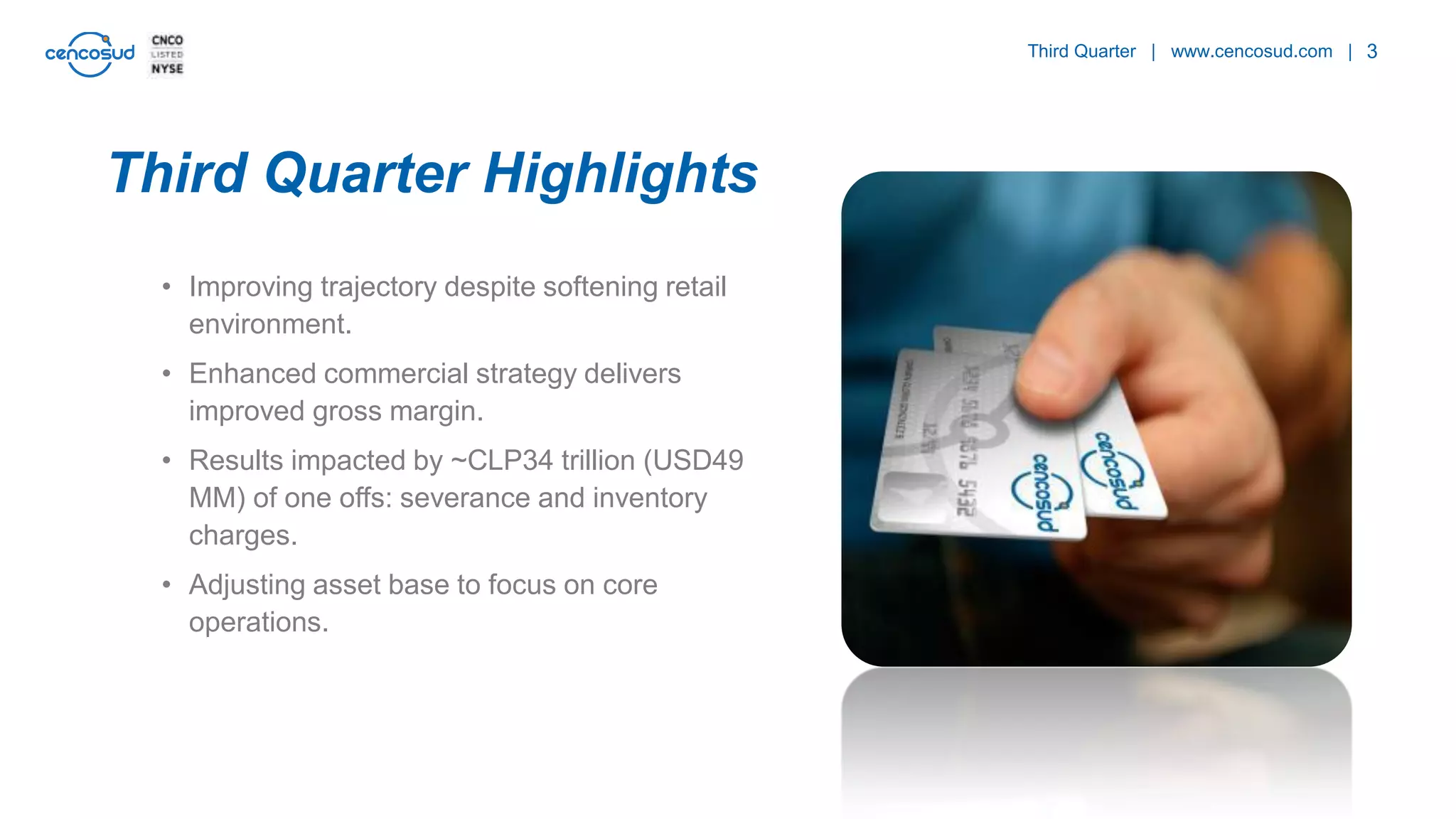 3
• Improving trajectory despite softening retail
environment.
• Enhanced commercial strategy delivers
improved gross margin.
• Results impacted by ~CLP34 trillion (USD49
MM) of one offs: severance and inventory
charges.
• Adjusting asset base to focus on core
operations.
Third Quarter | www.cencosud.com |
Third Quarter Highlights
 