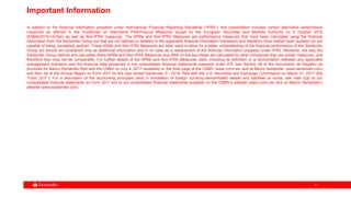 33
Important Information
In addition to the financial information prepared under International Financial Reporting Standards (“IFRS”), this presentation includes certain alternative performance
measures as defined in the Guidelines on Alternative Performance Measures issued by the European Securities and Markets Authority on 5 October 2015
(ESMA/2015/1415es) as well as Non-IFRS measures. The APMs and Non-IFRS Measures are performance measures that have been calculated using the financial
information from the Santander Group but that are not defined or detailed in the applicable financial information framework and therefore have neither been audited nor are
capable of being completely audited. These APMs and Non-IFRS Measures are been used to allow for a better understanding of the financial performance of the Santander
Group but should be considered only as additional information and in no case as a replacement of the financial information prepared under IFRS. Moreover, the way the
Santander Group defines and calculates these APMs and Non-IFRS Measures may differ to the way these are calculated by other companies that use similar measures, and
therefore they may not be comparable. For further details of the APMs and Non-IFRS Measures used, including its definition or a reconciliation between any applicable
management indicators and the financial data presented in the consolidated financial statements prepared under IFR, see Section 26 of the Documento de Registro de
Acciones for Banco Santander filed with the CNMV on July 4, 2017 (available on the Web page of the CNMV -www.cnmv.es- and at Banco Santander -www.santander.com)
and Item 3A of the Annual Report on Form 20-F for the year ended December 31, 2016, filed with the U.S. Securities and Exchange Commission on March 31, 2017 (the
“Form 20-F”). For a discussion of the accounting principles used in translation of foreign currency-denominated assets and liabilities to euros, see note 2(a) to our
consolidated financial statements on Form 20-F and to our consolidated financial statements available on the CNMV’s website (www.cnmv.es) and on Banco Santander’s
website (www.santander.com).
 