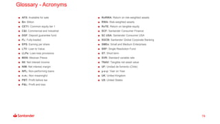 74
Glossary - Acronyms
AFS: Available for sale
Bn: Billion
CET1: Common equity tier 1
C&I: Commercial and Industrial
DGF: Deposit guarantee fund
FL: Fully-loaded
EPS: Earning per share
LTV: Loan to Value
LLPs: Loan-loss provisions
MXN: Mexican Pesos
NII: Net interest income
NIM: Net interest margin
NPL: Non-performing loans
n.m.: Non meaningful
PBT: Profit before tax
P&L: Profit and loss
RoRWA: Return on risk-weighted assets
RWA: Risk-weighted assets
RoTE: Return on tangible equity
SCF: Santander Consumer Finance
SC USA: Santander Consumer USA
SGCB: Santander Global Corporate Banking
SMEs: Small and Medium Enterprises
SRF: Single Resolution Fund
ST: Short term
SVR: Standard variable rate
TNAV: Tangible net asset value
UF: Unidad de fomento (Chile)
y-o-y: Year on Year
UK: United Kingdom
US: United States
 