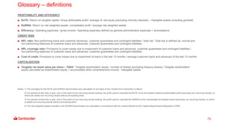 75
Glossary – definitions
PROFITABILITY AND EFFICIENCY
RoTE: Return on tangible capital: Group attributable profit / average of: net equity (excluding minority interests) – intangible assets (including goodwill)
RoRWA: Return on risk-weighted assets: consolidated profit / average risk-weighted assets
Efficiency: Operating expenses / gross income. Operating expenses defined as general administrative expenses + amortisations
CREDIT RISK
NPL ratio: Non-performing loans and customer advances, customer guarantees and contingent liabilities / total risk. Total risk is defined as: normal and
non-performing balances of customer loans and advances, customer guarantees and contingent liabilities
NPL coverage ratio: Provisions to cover losses due to impairment of customer loans and advances, customer guarantees and contingent liabilities /
non-performing balances of customer loans and advances, customer guarantees and contingent liabilities
Cost of credit: Provisions to cover losses due to impairment of loans in the last 12 months / average customer loans and advances of the last 12 months
CAPITALISATION
Tangible net asset value per share – TNAV: Tangible stockholders' equity / number of shares (excluding treasury shares). Tangible stockholders'
equity calculated as shareholders equity + accumulated other comprehensive income - intangible assets
Notes: 1) The averages for the RoTE and RoRWA denominators are calculated on the basis of four months from December to March.
2) For periods of less than a year, and in the event of non-recurring results existing, the profit used to calculate the RoTE is the annualised underlying attributable profit (excluding non-recurring results), to
which are added non-recurring results without annualising them.
3) For periods of less than a year, and in the event of non-recurring results existing, the profit used to calculate the RoRWA is the consolidated annualised result (excluding non-recurring results), to which
is added non-recurring results without annualising them.
4) The risk-weighted assets included in the RoRWA denominator are calculated in accordance with the criteria defined by the Capital Requirements Regulation (CRR).
 
